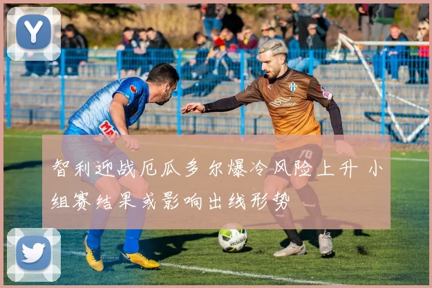 智利迎战厄瓜多尔爆冷风险上升 小组赛结果或影响出线形势