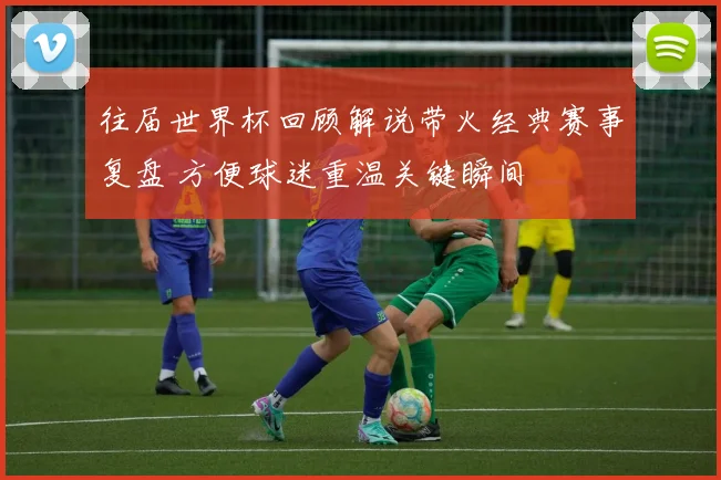 往届世界杯回顾解说带火经典赛事复盘 方便球迷重温关键瞬间