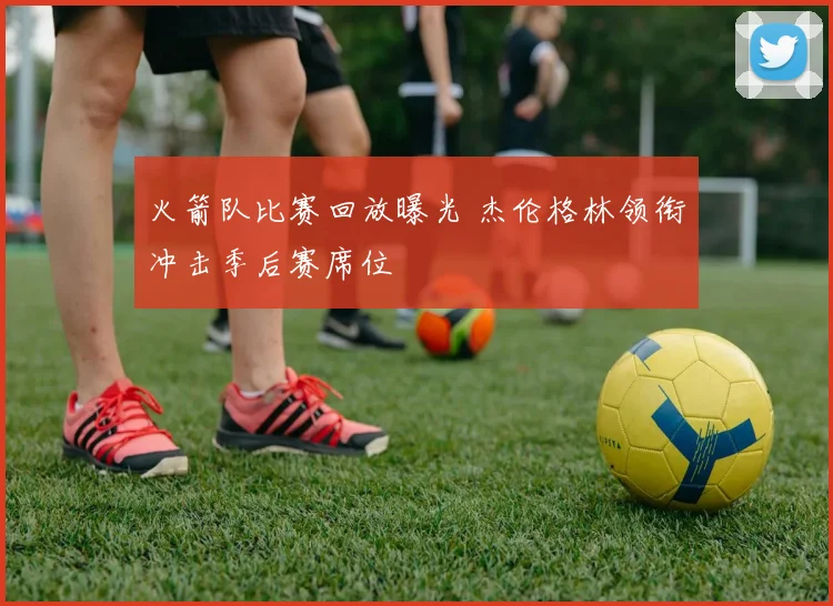 火箭队比赛回放曝光 杰伦格林领衔冲击季后赛席位