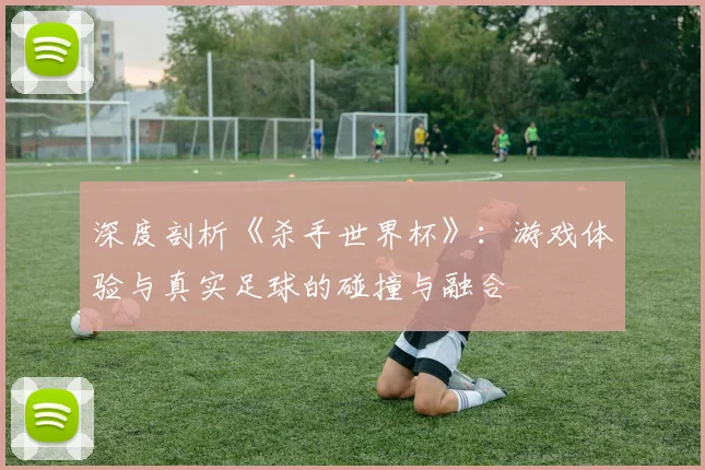 深度剖析《杀手世界杯》：游戏体验与真实足球的碰撞与融合