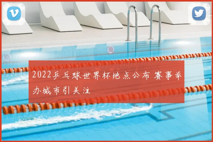2022乒乓球世界杯地点公布 赛事举办城市引关注