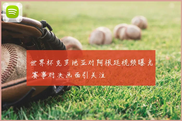 世界杯克罗地亚对阿根廷视频曝光 赛事对决画面引关注